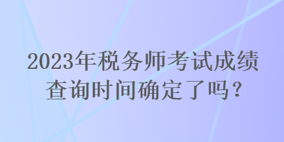 2023年稅務(wù)師考試成績查詢時(shí)間確定了嗎？