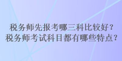 稅務(wù)師先報(bào)考哪三科比較好？稅務(wù)師考試科目都有哪些特點(diǎn)？