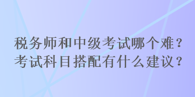 稅務(wù)師和中級(jí)考試哪個(gè)難？考試科目搭配有什么建議？