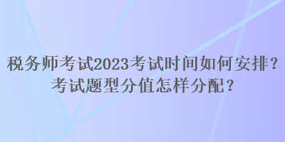 稅務(wù)師考試2023考試時間如何安排？考試題型分值怎樣分配？