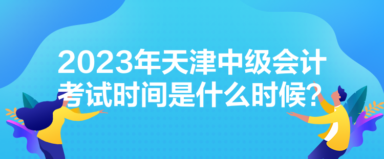 2023年天津中級(jí)會(huì)計(jì)考試時(shí)間是什么時(shí)候？