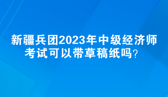 新疆兵團(tuán)2023年中級(jí)經(jīng)濟(jì)師考試可以帶草稿紙嗎？