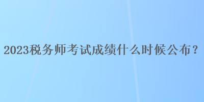 2023稅務(wù)師考試成績什么時候公布？