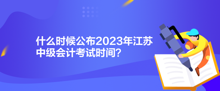 什么時候公布2023年江蘇中級會計考試時間？