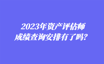 2023年資產(chǎn)評估師成績查詢安排有了嗎？