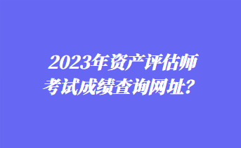 2023年資產(chǎn)評(píng)估師考試成績查詢網(wǎng)址？