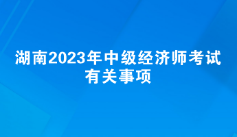 提前了解！湖南2023年中級(jí)經(jīng)濟(jì)師考試有關(guān)事項(xiàng)