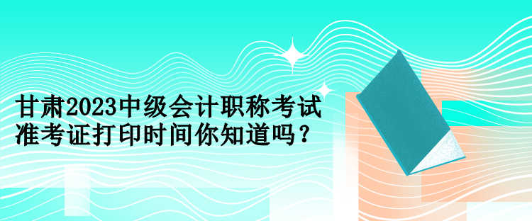 甘肅2023中級會計(jì)職稱考試準(zhǔn)考證打印時(shí)間你知道嗎？