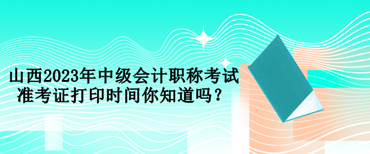 山西2023年中級會計職稱考試準考證打印時間你知道嗎？