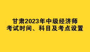 甘肅2023年中級經(jīng)濟師考試時間、科目及考點設置