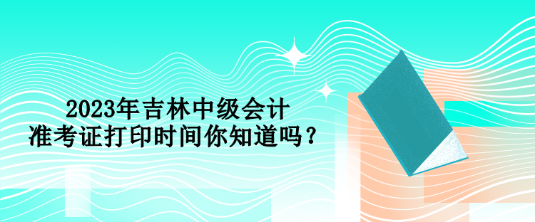 2023年吉林中級會計準考證打印時間你知道嗎？