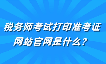 稅務(wù)師考試打印準(zhǔn)考證網(wǎng)站官網(wǎng)是什么？