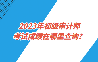 2023年初級審計師考試成績在哪里查詢？