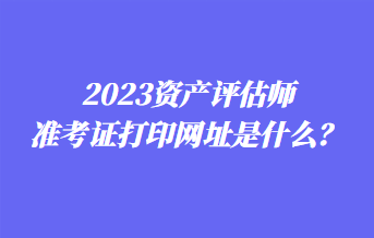 2023資產(chǎn)評(píng)估師準(zhǔn)考證打印網(wǎng)址是什么？