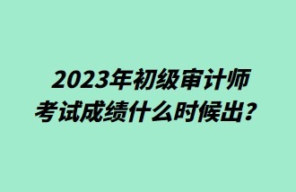 2023年初級審計師考試成績什么時候出？