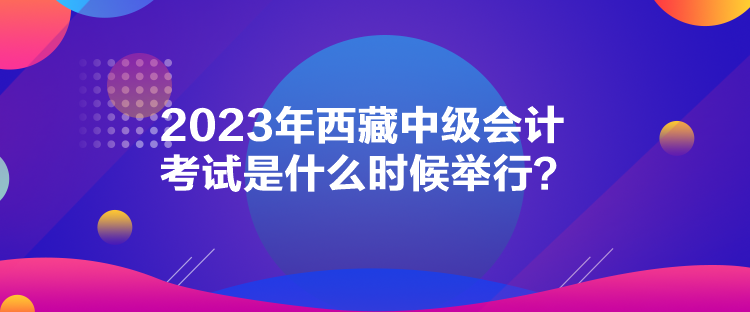 2023年西藏中級會計考試是什么時候舉行？