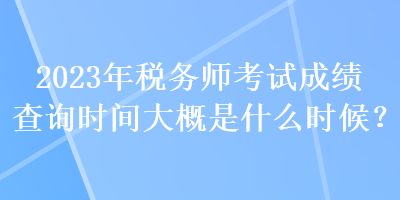 2023年稅務(wù)師考試成績查詢時間大概是什么時候？