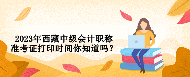 2023年西藏中級(jí)會(huì)計(jì)職稱(chēng)準(zhǔn)考證打印時(shí)間你知道嗎？