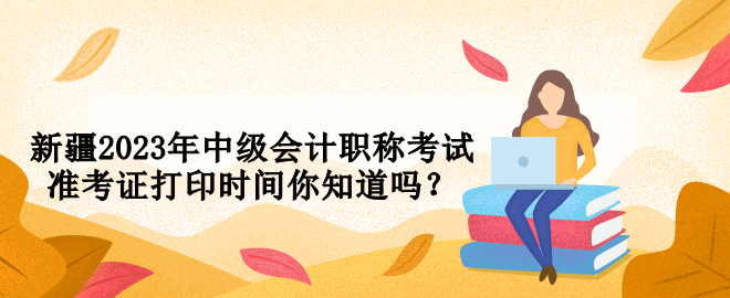 新疆2023年中級會計(jì)職稱考試準(zhǔn)考證打印時(shí)間你知道嗎？