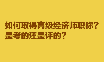 如何取得高級經(jīng)濟師職稱？是考的還是評的？