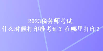 2023稅務(wù)師考試什么時候打印準(zhǔn)考證？在哪里打印？