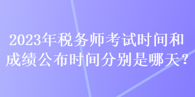 2023年稅務(wù)師考試時(shí)間和成績(jī)公布時(shí)間分別是哪天？