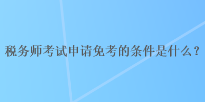 稅務(wù)師考試申請免考的條件是什么？