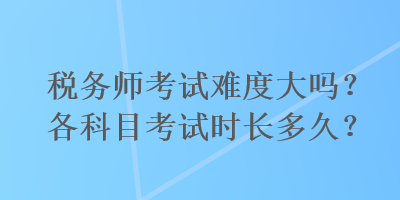 稅務(wù)師考試難度大嗎？各科目考試時(shí)長(zhǎng)多久？