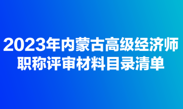 2023年內(nèi)蒙古高級經(jīng)濟(jì)師職稱評審材料目錄清單