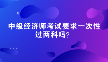 中級(jí)經(jīng)濟(jì)師考試要求一次性過(guò)兩科嗎？