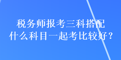 稅務(wù)師報(bào)考三科搭配什么科目一起考比較好？