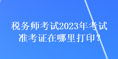 稅務(wù)師考試2023年考試準考證在哪里打??？