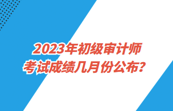 2023年初級(jí)審計(jì)師考試成績(jī)幾月份公布？