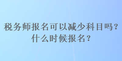 稅務(wù)師報(bào)名可以減少科目嗎？什么時(shí)候報(bào)名？