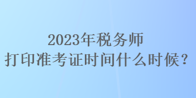 2023年稅務(wù)師打印準(zhǔn)考證時間什么時候？