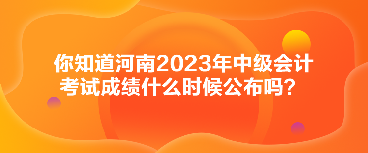 你知道河南2023年中級(jí)會(huì)計(jì)考試成績(jī)什么時(shí)候公布嗎？