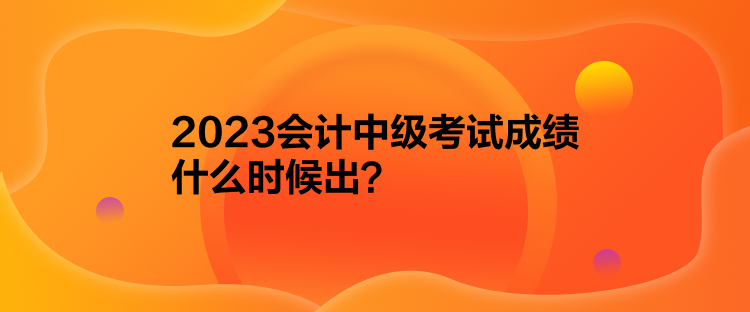 2023會計中級考試成績什么時候出？