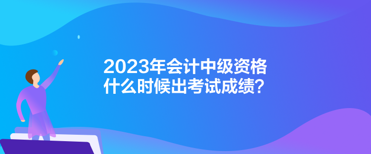 2023年會計中級資格什么時候出考試成績？