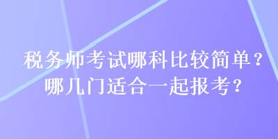 稅務(wù)師考試哪科比較簡單？哪幾門適合一起報(bào)考？