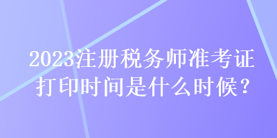 2023注冊稅務(wù)師準(zhǔn)考證打印時間是什么時候？