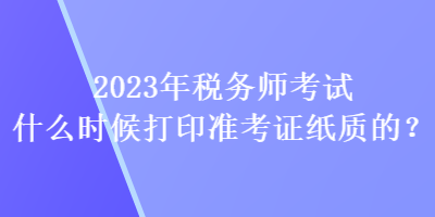 2023年稅務(wù)師考試什么時(shí)候打印準(zhǔn)考證紙質(zhì)的？