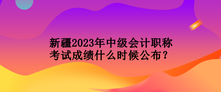 新疆2023年中級(jí)會(huì)計(jì)職稱考試成績(jī)什么時(shí)候公布？