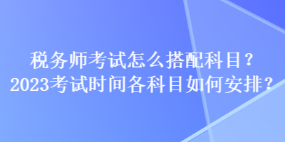 稅務(wù)師考試怎么搭配科目？2023考試時間各科目如何安排？