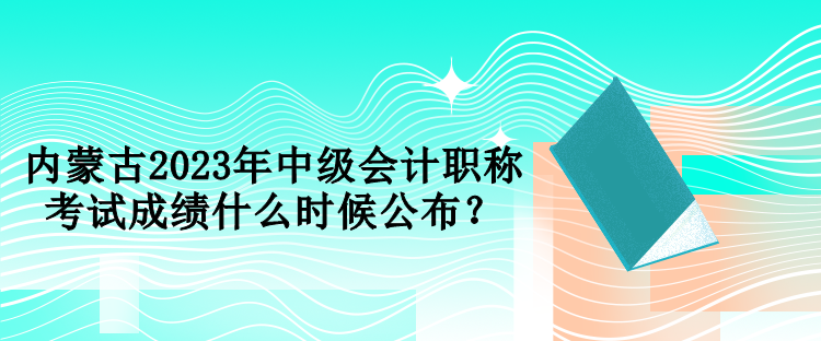 內(nèi)蒙古2023年中級(jí)會(huì)計(jì)職稱考試成績(jī)什么時(shí)候公布？