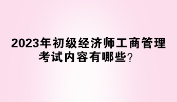 2023年初級經(jīng)濟(jì)師工商管理考試內(nèi)容有哪些？