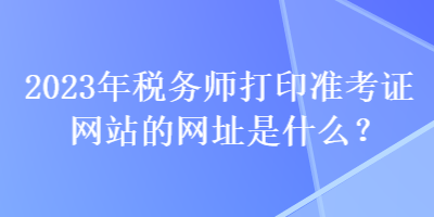 2023年稅務(wù)師打印準(zhǔn)考證網(wǎng)站的網(wǎng)址是什么？