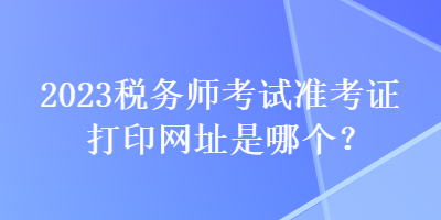 2023稅務(wù)師考試準(zhǔn)考證打印網(wǎng)址是哪個(gè)？