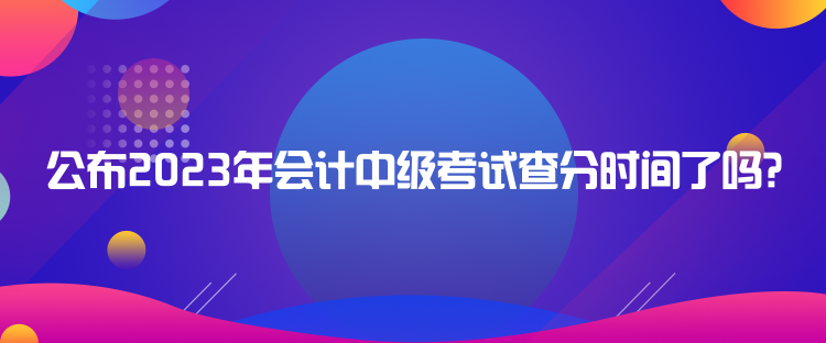 公布2023年會(huì)計(jì)中級(jí)考試查分時(shí)間了嗎？