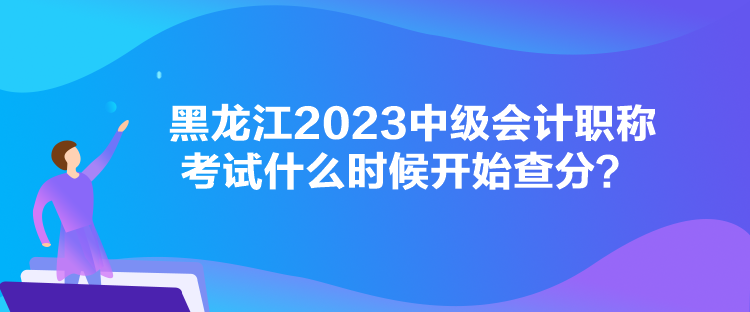 黑龍江2023中級會計職稱考試什么時候開始查分？