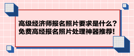 高級(jí)經(jīng)濟(jì)師報(bào)名照片要求是什么？免費(fèi)高經(jīng)報(bào)名照片處理神器推薦！